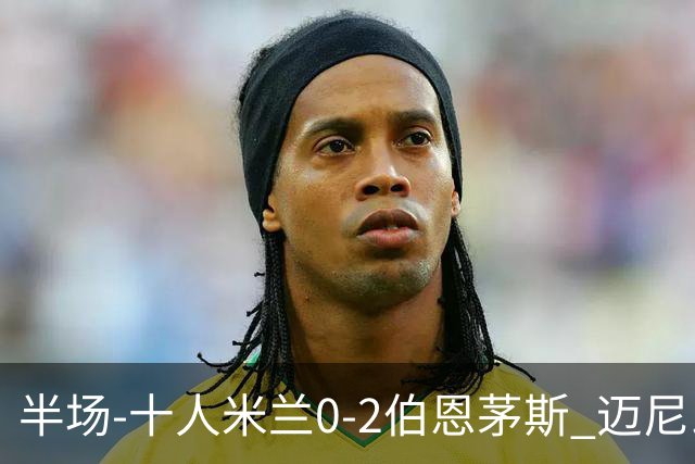 半场-十人米兰0-2伯恩茅斯 迈尼昂送红点德温特送点塔韦尼耶点射